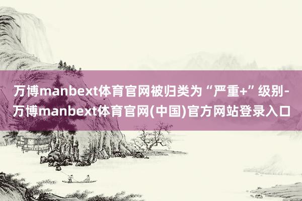 万博manbext体育官网被归类为“严重+”级别-万博manbext体育官网(中国)官方网站登录入口