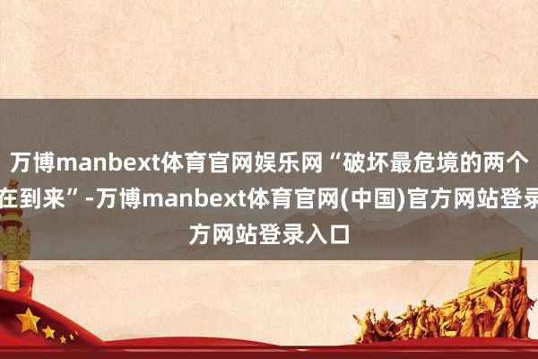 万博manbext体育官网娱乐网“破坏最危境的两个月正在到来”-万博manbext体育官网(中国)官方网站登录入口
