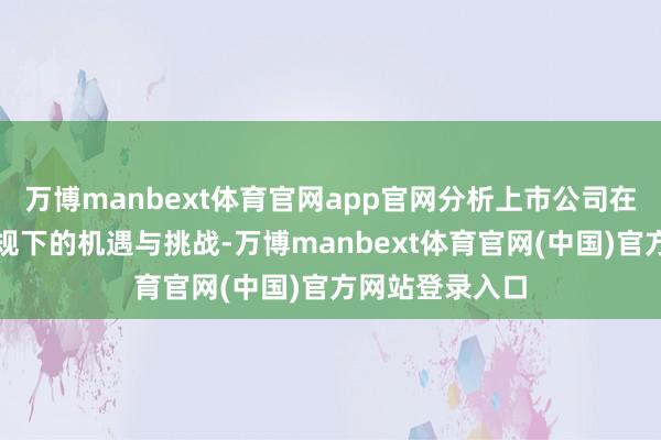 万博manbext体育官网app官网分析上市公司在可抓续信披新规下的机遇与挑战-万博manbext体育官网(中国)官方网站登录入口