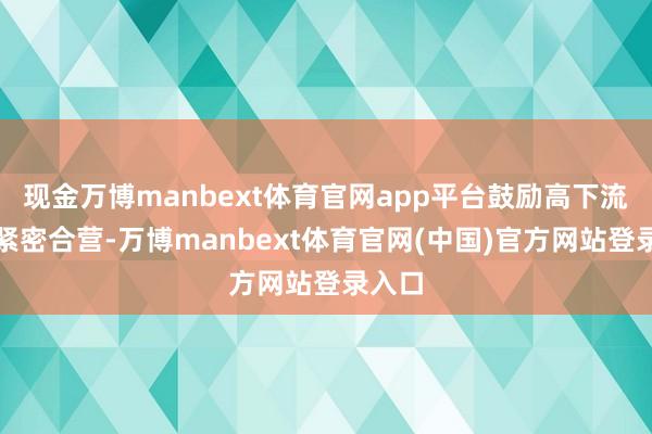 现金万博manbext体育官网app平台鼓励高下流企业紧密合营-万博manbext体育官网(中国)官方网站登录入口