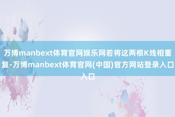 万博manbext体育官网娱乐网若将这两根K线相重复-万博manbext体育官网(中国)官方网站登录入口