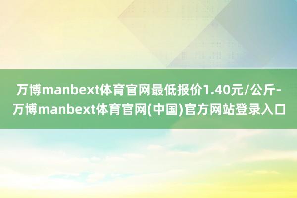 万博manbext体育官网最低报价1.40元/公斤-万博manbext体育官网(中国)官方网站登录入口