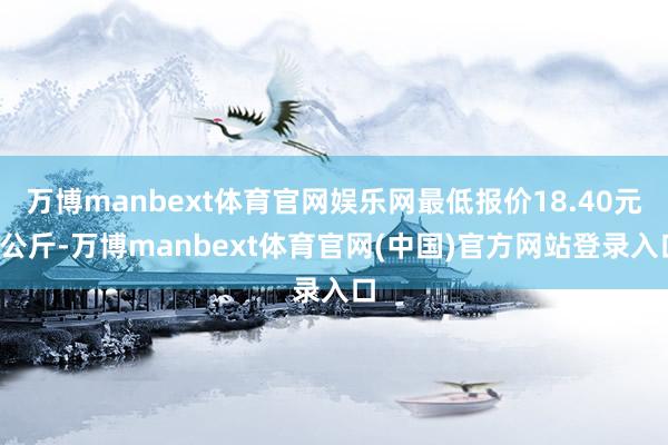 万博manbext体育官网娱乐网最低报价18.40元/公斤-万博manbext体育官网(中国)官方网站登录入口