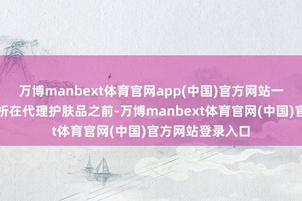 万博manbext体育官网app(中国)官方网站一、商场调研与分析在代理护肤品之前-万博manbext体育官网(中国)官方网站登录入口