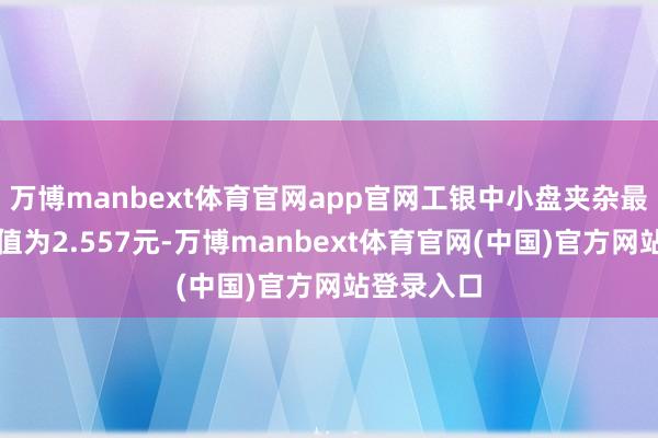 万博manbext体育官网app官网工银中小盘夹杂最新单元净值为2.557元-万博manbext体育官网(中国)官方网站登录入口