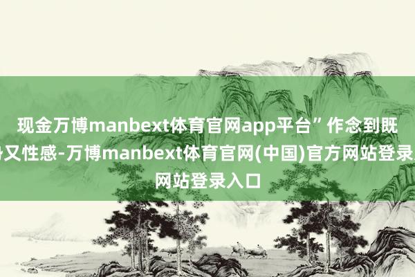 现金万博manbext体育官网app平台”作念到既强势又性感-万博manbext体育官网(中国)官方网站登录入口