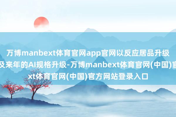 万博manbext体育官网app官网以反应居品升级、利润率改善以及来年的AI规格升级-万博manbext体育官网(中国)官方网站登录入口