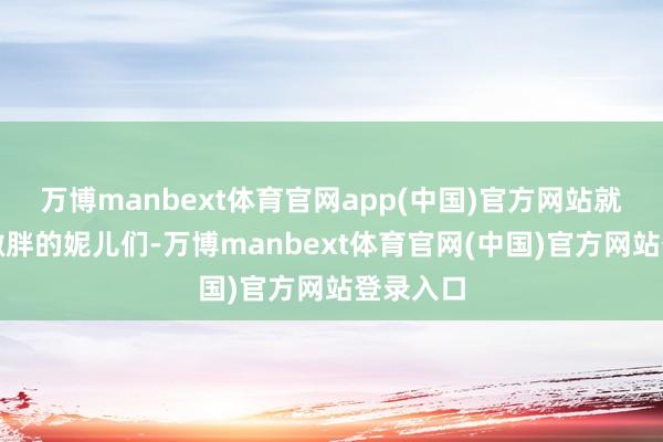 万博manbext体育官网app(中国)官方网站就说说那微胖的妮儿们-万博manbext体育官网(中国)官方网站登录入口