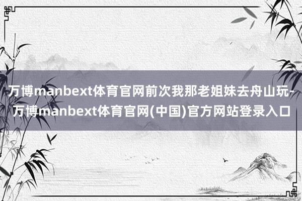 万博manbext体育官网前次我那老姐妹去舟山玩-万博manbext体育官网(中国)官方网站登录入口