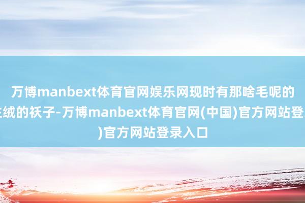 万博manbext体育官网娱乐网现时有那啥毛呢的、灯炷绒的袄子-万博manbext体育官网(中国)官方网站登录入口