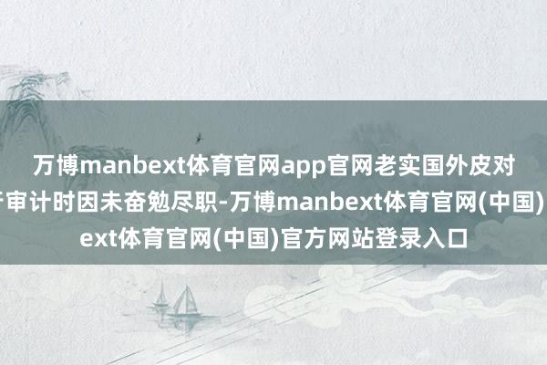 万博manbext体育官网app官网老实国外皮对奇信股份年报进行审计时因未奋勉尽职-万博manbext体育官网(中国)官方网站登录入口