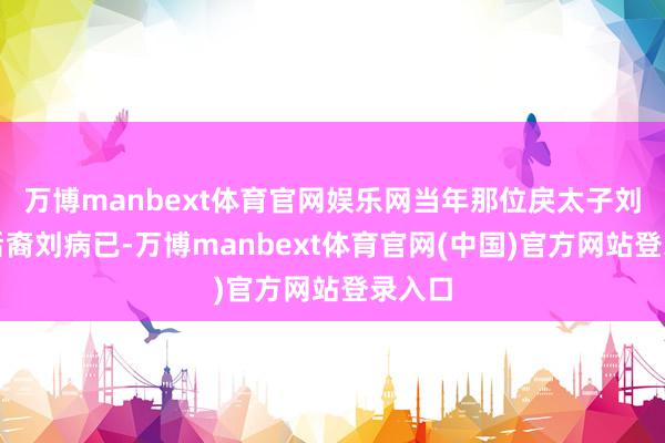 万博manbext体育官网娱乐网当年那位戾太子刘据的后裔刘病已-万博manbext体育官网(中国)官方网站登录入口
