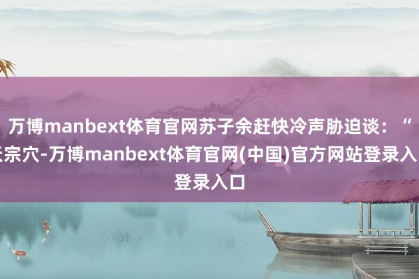万博manbext体育官网苏子余赶快冷声胁迫谈：“天宗穴-万博manbext体育官网(中国)官方网站登录入口