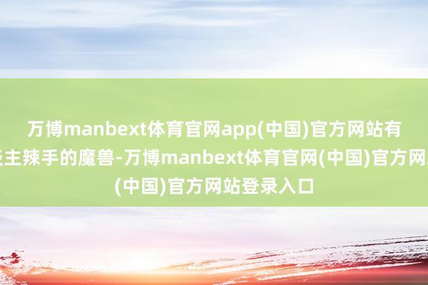 万博manbext体育官网app(中国)官方网站有一种令东谈主辣手的魔兽-万博manbext体育官网(中国)官方网站登录入口