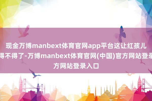 现金万博manbext体育官网app平台这让红孩儿炫夸得不得了-万博manbext体育官网(中国)官方网站登录入口