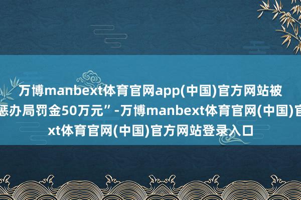 万博manbext体育官网app(中国)官方网站被许昌市市集监督惩办局罚金50万元”-万博manbext体育官网(中国)官方网站登录入口