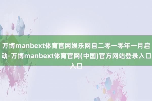 万博manbext体育官网娱乐网自二零一零年一月启动-万博manbext体育官网(中国)官方网站登录入口
