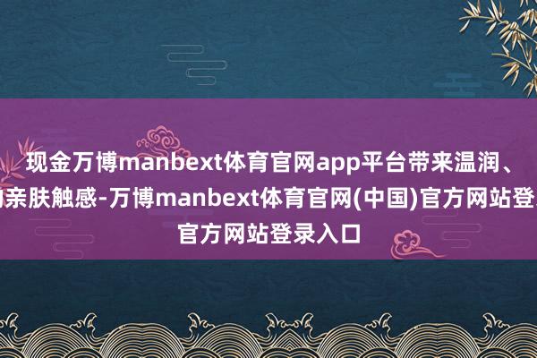 现金万博manbext体育官网app平台带来温润、精细的亲肤触感-万博manbext体育官网(中国)官方网站登录入口