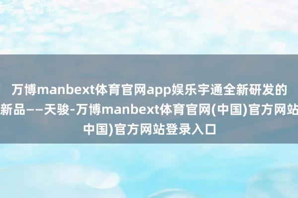 万博manbext体育官网app娱乐宇通全新研发的轻客计谋新品——天骏-万博manbext体育官网(中国)官方网站登录入口