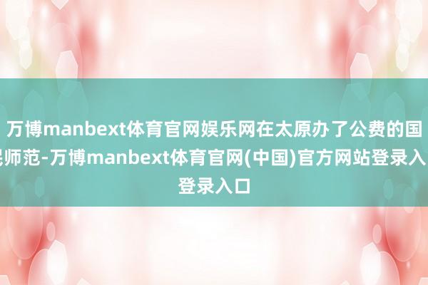 万博manbext体育官网娱乐网在太原办了公费的国民师范-万博manbext体育官网(中国)官方网站登录入口