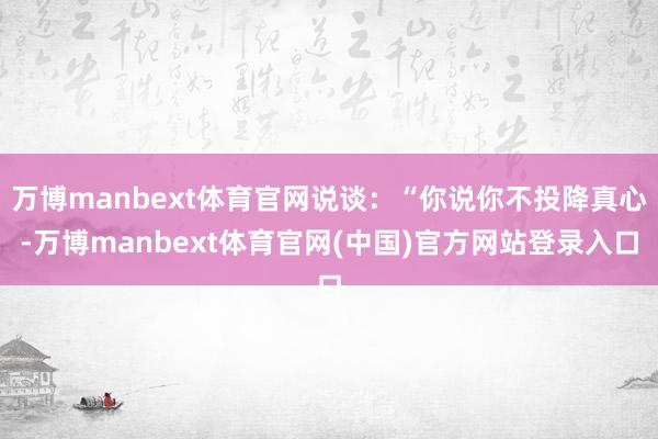 万博manbext体育官网说谈：“你说你不投降真心-万博manbext体育官网(中国)官方网站登录入口