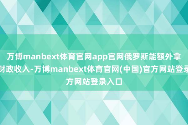 万博manbext体育官网app官网俄罗斯能额外拿到的财政收入-万博manbext体育官网(中国)官方网站登录入口
