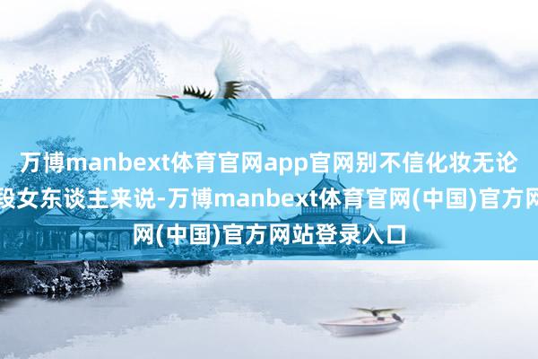 万博manbext体育官网app官网别不信化妆无论对哪个年龄段女东谈主来说-万博manbext体育官网(中国)官方网站登录入口