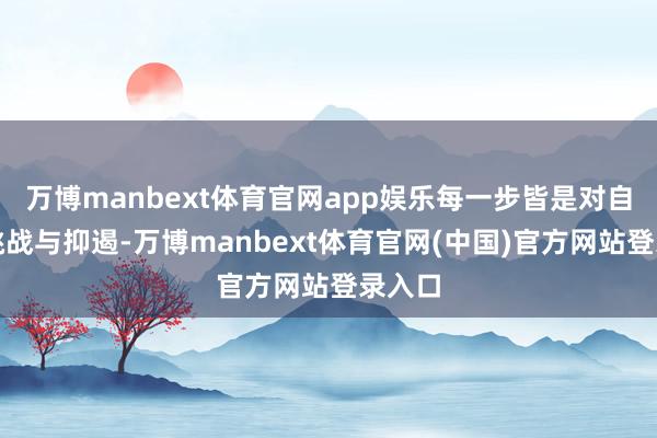 万博manbext体育官网app娱乐每一步皆是对自我的挑战与抑遏-万博manbext体育官网(中国)官方网站登录入口