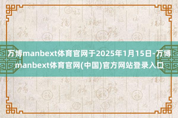 万博manbext体育官网于2025年1月15日-万博manbext体育官网(中国)官方网站登录入口