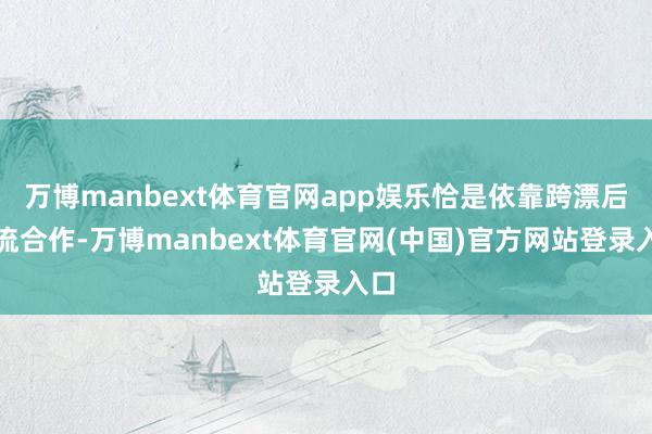 万博manbext体育官网app娱乐恰是依靠跨漂后交流合作-万博manbext体育官网(中国)官方网站登录入口