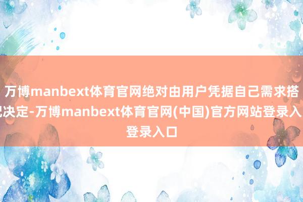 万博manbext体育官网绝对由用户凭据自己需求搭配决定-万博manbext体育官网(中国)官方网站登录入口