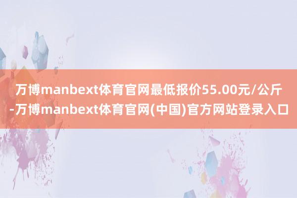 万博manbext体育官网最低报价55.00元/公斤-万博manbext体育官网(中国)官方网站登录入口