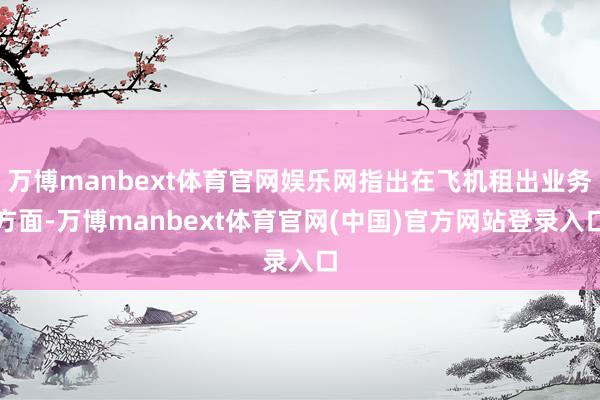 万博manbext体育官网娱乐网指出在飞机租出业务方面-万博manbext体育官网(中国)官方网站登录入口