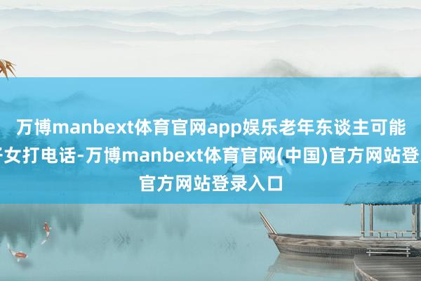 万博manbext体育官网app娱乐老年东谈主可能会给子女打电话-万博manbext体育官网(中国)官方网站登录入口