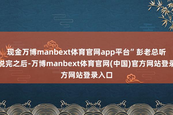 现金万博manbext体育官网app平台”彭老总听邓华说完之后-万博manbext体育官网(中国)官方网站登录入口