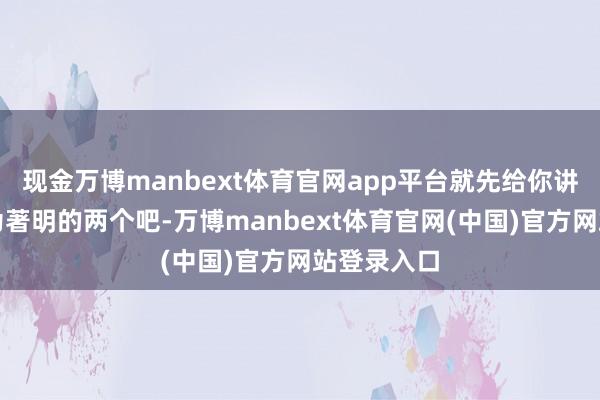 现金万博manbext体育官网app平台就先给你讲讲其中最为著明的两个吧-万博manbext体育官网(中国)官方网站登录入口