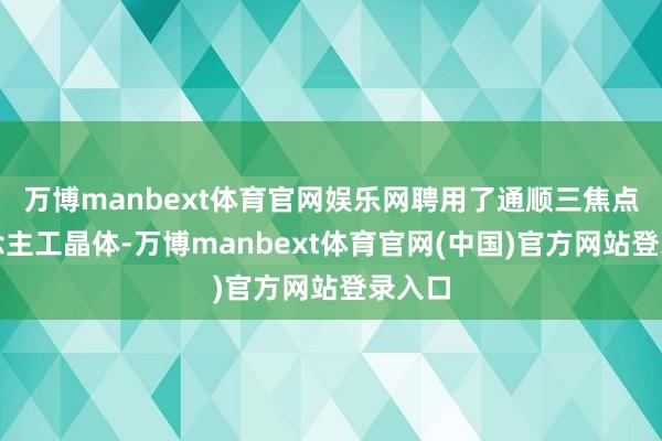 万博manbext体育官网娱乐网聘用了通顺三焦点东说念主工晶体-万博manbext体育官网(中国)官方网站登录入口