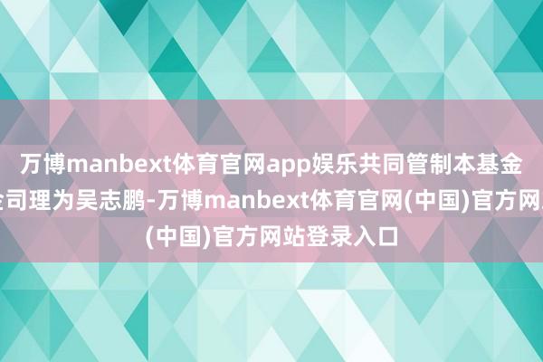 万博manbext体育官网app娱乐共同管制本基金的其他基金司理为吴志鹏-万博manbext体育官网(中国)官方网站登录入口