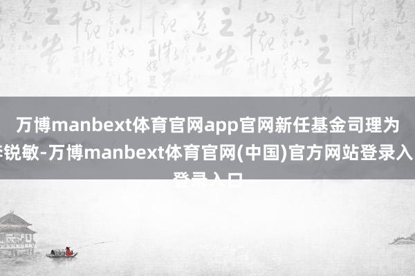 万博manbext体育官网app官网新任基金司理为李锐敏-万博manbext体育官网(中国)官方网站登录入口