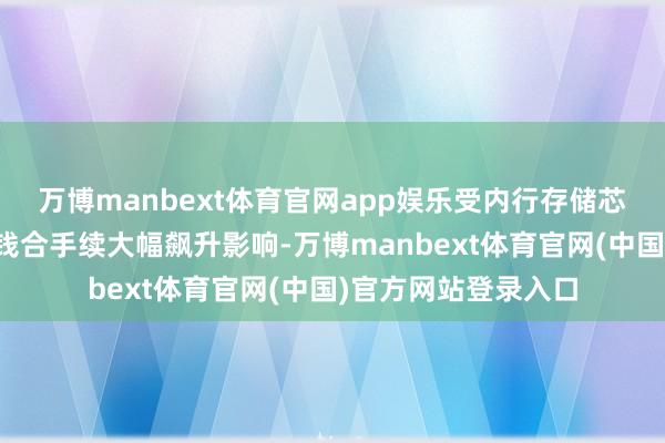 万博manbext体育官网app娱乐受内行存储芯片等重要零部件价钱合手续大幅飙升影响-万博manbext体育官网(中国)官方网站登录入口