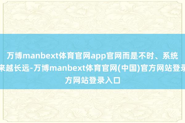 万博manbext体育官网app官网而是不时、系统且越来越长远-万博manbext体育官网(中国)官方网站登录入口