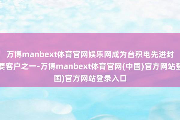 万博manbext体育官网娱乐网成为台积电先进封装的紧要客户之一-万博manbext体育官网(中国)官方网站登录入口