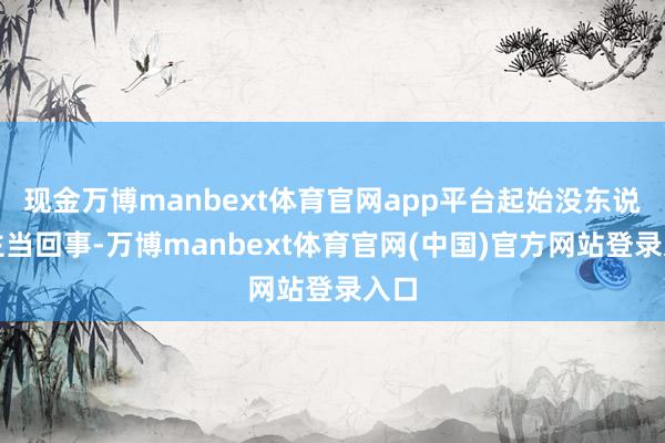 现金万博manbext体育官网app平台起始没东说念主当回事-万博manbext体育官网(中国)官方网站登录入口