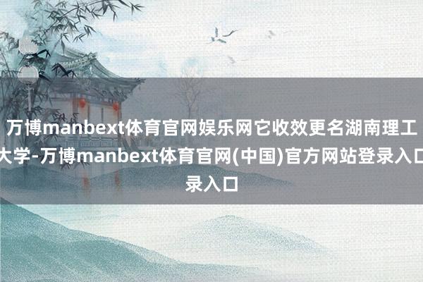 万博manbext体育官网娱乐网它收效更名湖南理工大学-万博manbext体育官网(中国)官方网站登录入口