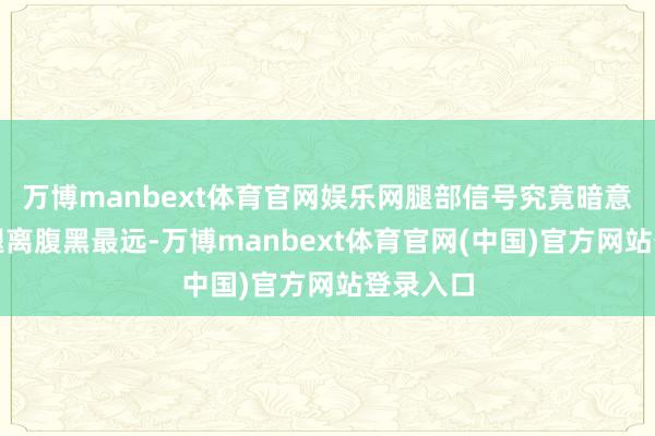 万博manbext体育官网娱乐网腿部信号究竟暗意什么？腿离腹黑最远-万博manbext体育官网(中国)官方网站登录入口