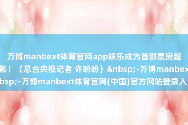 万博manbext体育官网app娱乐成为首部票房超20亿好意思元亚洲电影！（总台央视记者 许盼盼）&nbsp;-万博manbext体育官网(中国)官方网站登录入口