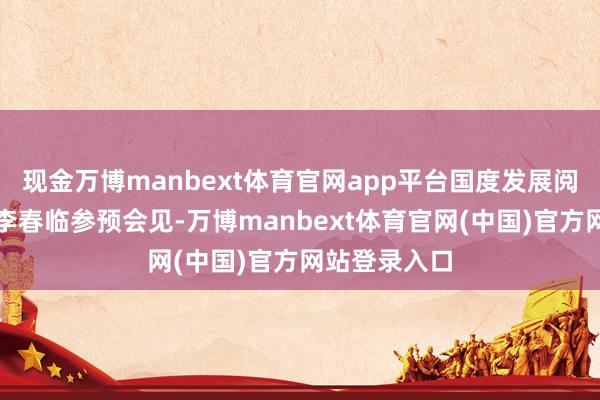 现金万博manbext体育官网app平台国度发展阅兵委副主任李春临参预会见-万博manbext体育官网(中国)官方网站登录入口