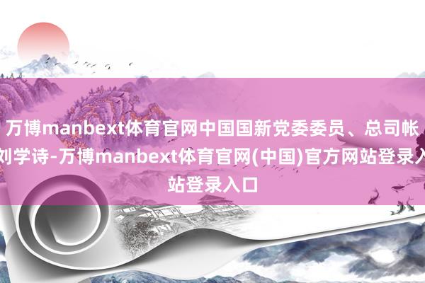 万博manbext体育官网中国国新党委委员、总司帐师刘学诗-万博manbext体育官网(中国)官方网站登录入口