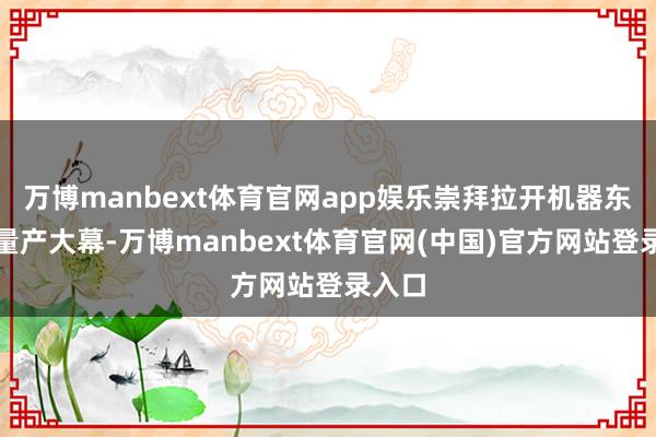 万博manbext体育官网app娱乐崇拜拉开机器东谈主量产大幕-万博manbext体育官网(中国)官方网站登录入口