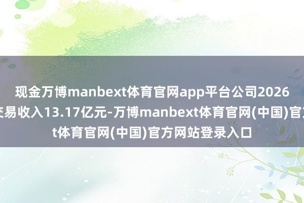 现金万博manbext体育官网app平台公司2026年一季度齐全交易收入13.17亿元-万博manbext体育官网(中国)官方网站登录入口